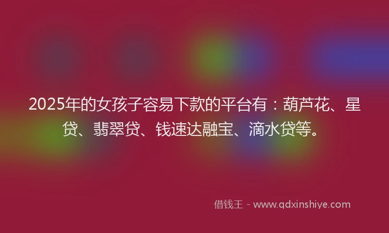 2025年的女孩子容易下款的平台有：葫芦花、星贷、翡翠贷、钱速达融宝、滴水贷等。