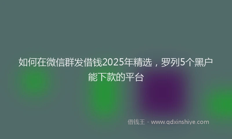如何在微信群发借钱2025年精选，罗列5个黑户能下款的平台