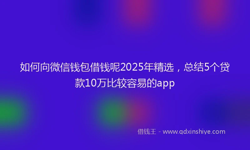 如何向微信钱包借钱呢2025年精选，总结5个贷款10万比较容易的app