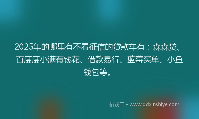 2025年的哪里有不看征信的贷款车有：森森贷、百度度小满有钱花、借款易行、蓝莓买单、小鱼钱包等。