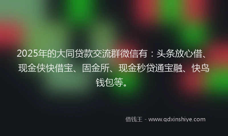 2025年的大同贷款交流群微信有：头条放心借、现金侠快借宝、固金所、现金秒贷通宝融、快鸟钱包等。