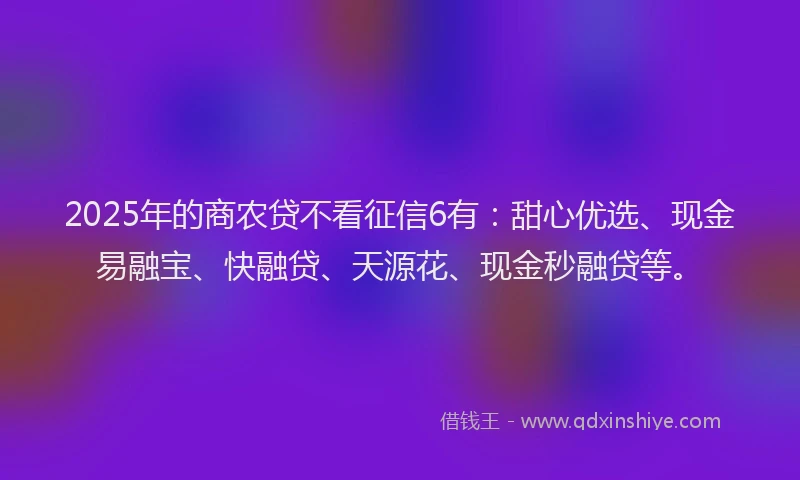 2025年的商农贷不看征信6有：甜心优选、现金易融宝、快融贷、天源花、现金秒融贷等。