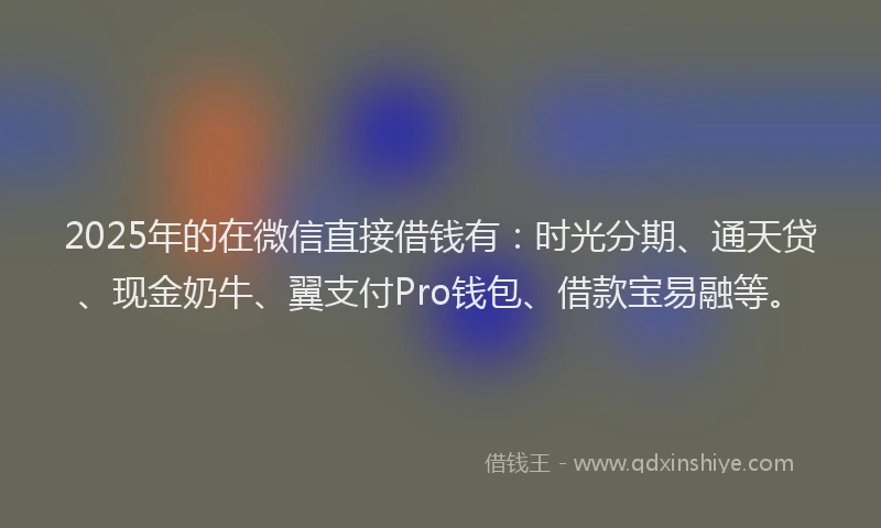 2025年的在微信直接借钱有：时光分期、通天贷、现金奶牛、翼支付Pro钱包、借款宝易融等。