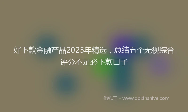 好下款金融产品2025年精选，总结五个无视综合评分不足必下款口子