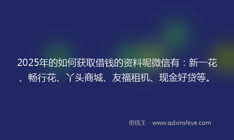 2025年的如何获取借钱的资料呢微信有：新一花、畅行花、丫头商城、友福租机、现金好贷等。
