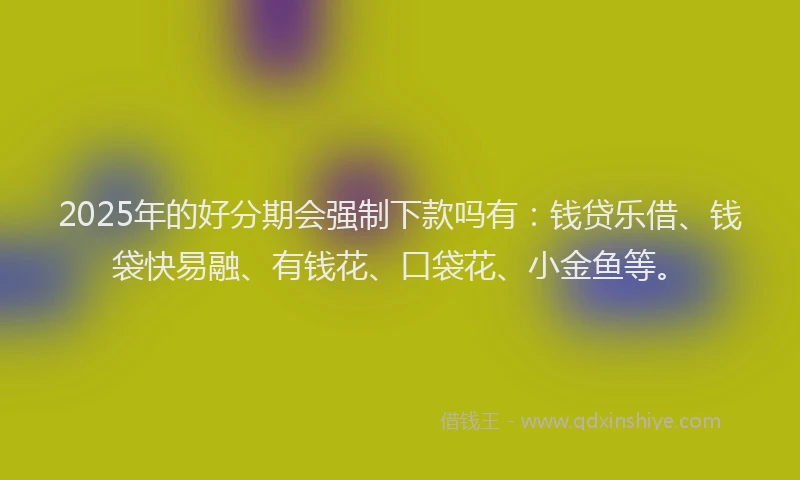 2025年的好分期会强制下款吗有：钱贷乐借、钱袋快易融、有钱花、口袋花、小金鱼等。