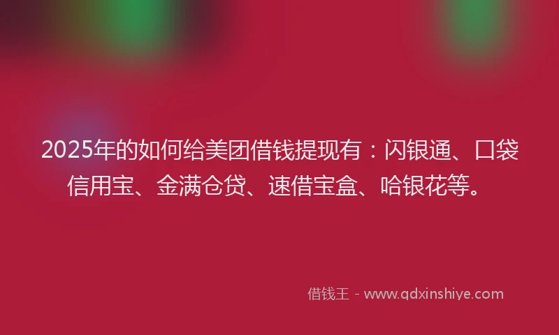 2025年的如何给美团借钱提现有：闪银通、口袋信用宝、金满仓贷、速借宝盒、哈银花等。
