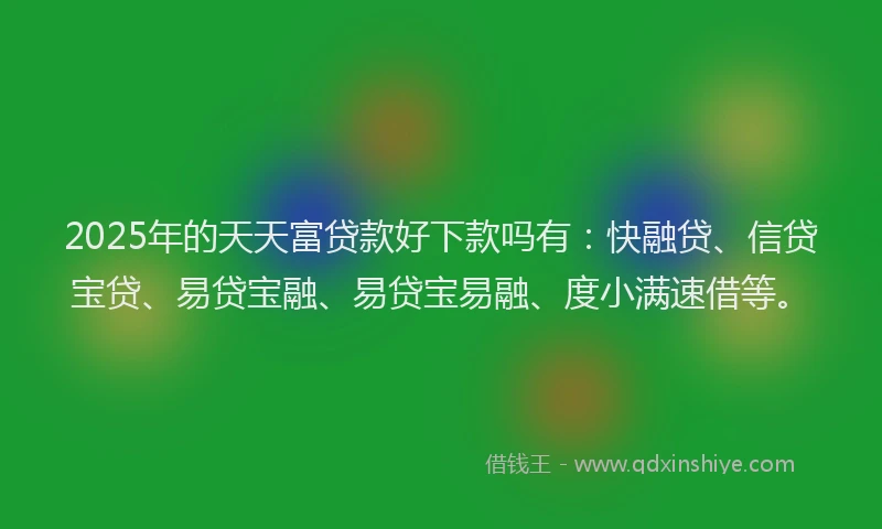 2025年的天天富贷款好下款吗有：快融贷、信贷宝贷、易贷宝融、易贷宝易融、度小满速借等。