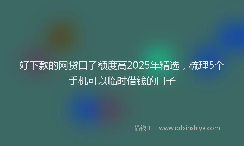 好下款的网贷口子额度高2025年精选，梳理5个手机可以临时借钱的口子