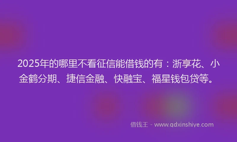 2025年的哪里不看征信能借钱的有：浙享花、小金鹤分期、捷信金融、快融宝、福星钱包贷等。