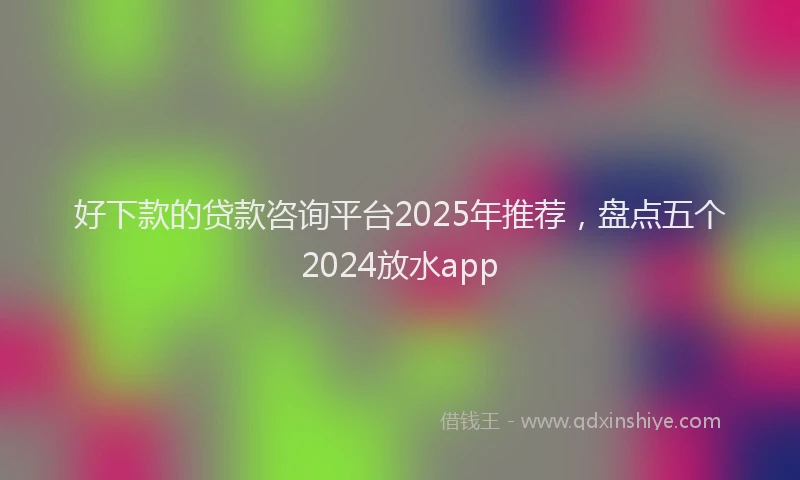 好下款的贷款咨询平台2025年推荐，盘点五个2024放水app