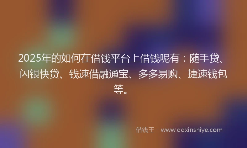 2025年的如何在借钱平台上借钱呢有：随手贷、闪银快贷、钱速借融通宝、多多易购、捷速钱包等。