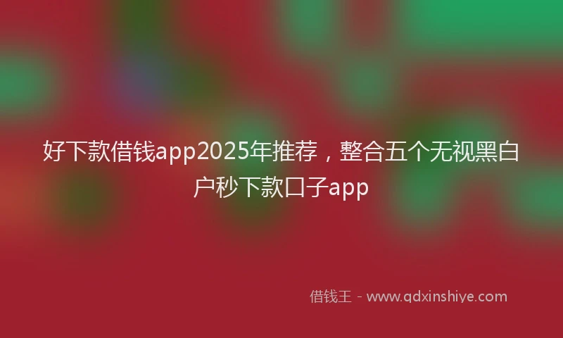 好下款借钱app2025年推荐，整合五个无视黑白户秒下款口子app