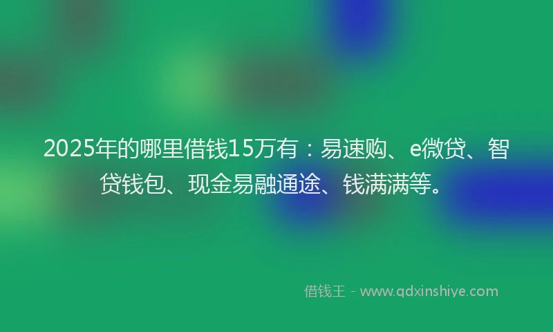 2025年的哪里借钱15万有：易速购、e微贷、智贷钱包、现金易融通途、钱满满等。