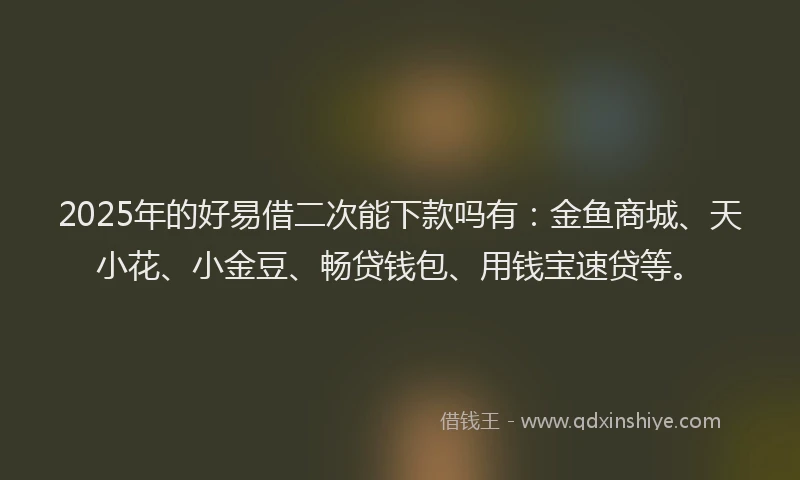 2025年的好易借二次能下款吗有：金鱼商城、天小花、小金豆、畅贷钱包、用钱宝速贷等。