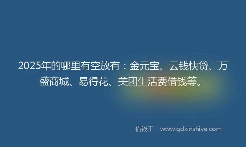 2025年的哪里有空放有：金元宝、云钱快贷、万盛商城、易得花、美团生活费借钱等。
