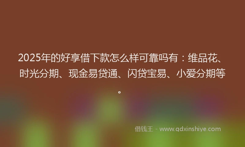 2025年的好享借下款怎么样可靠吗有：维品花、时光分期、现金易贷通、闪贷宝易、小爱分期等。