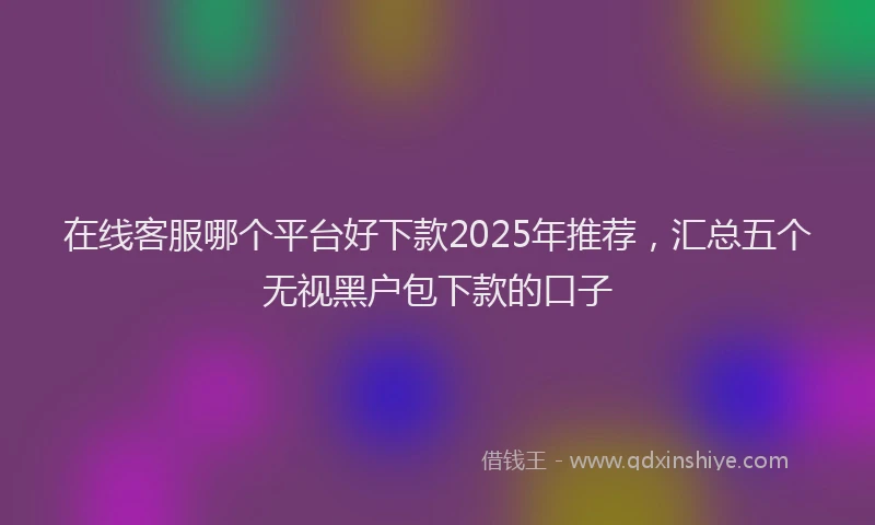 在线客服哪个平台好下款2025年推荐，汇总五个无视黑户包下款的口子