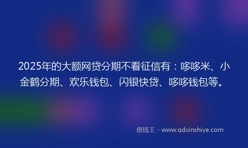 2025年的大额网贷分期不看征信有：哆哆米、小金鹤分期、欢乐钱包、闪银快贷、哆哆钱包等。