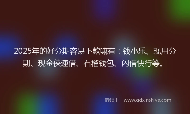 2025年的好分期容易下款嘛有：钱小乐、现用分期、现金侠速借、石榴钱包、闪借快行等。