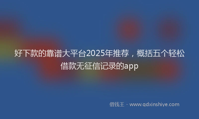 好下款的靠谱大平台2025年推荐，概括五个轻松借款无征信记录的app