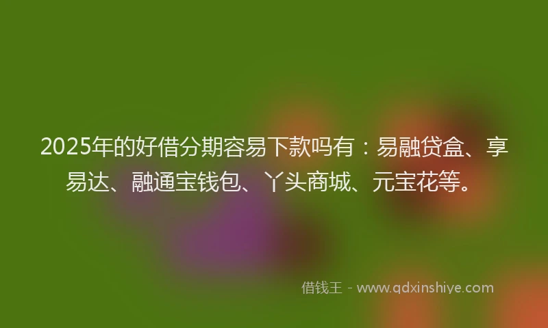 2025年的好借分期容易下款吗有：易融贷盒、享易达、融通宝钱包、丫头商城、元宝花等。