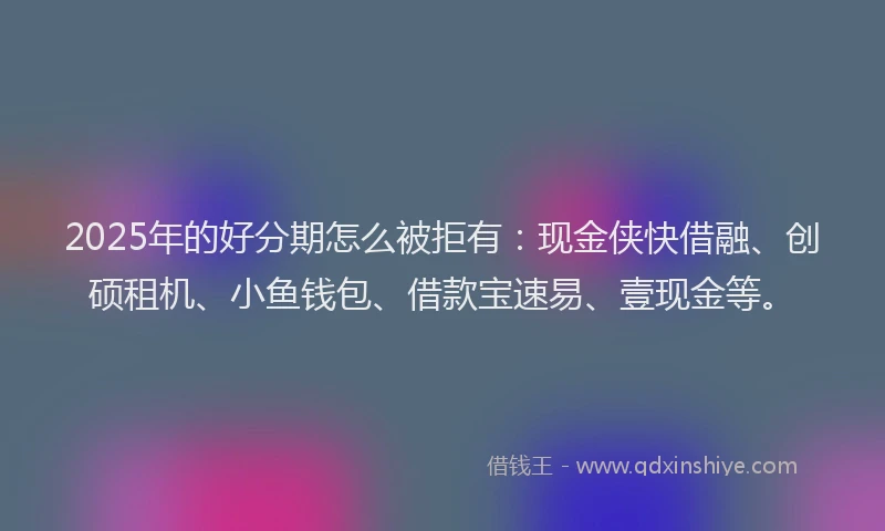 2025年的好分期怎么被拒有：现金侠快借融、创硕租机、小鱼钱包、借款宝速易、壹现金等。