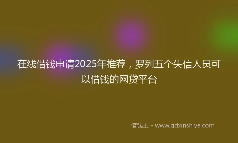在线借钱申请2025年推荐，罗列五个失信人员可以借钱的网贷平台