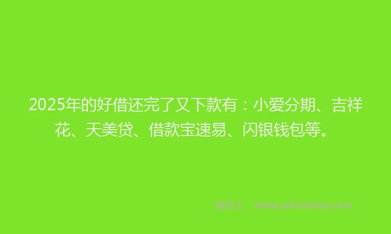 2025年的好借还完了又下款有：小爱分期、吉祥花、天美贷、借款宝速易、闪银钱包等。