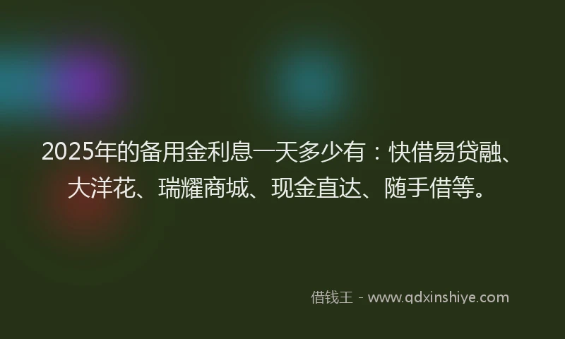 2025年的备用金利息一天多少有：快借易贷融、大洋花、瑞耀商城、现金直达、随手借等。