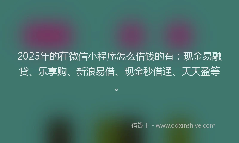 2025年的在微信小程序怎么借钱的有：现金易融贷、乐享购、新浪易借、现金秒借通、天天盈等。