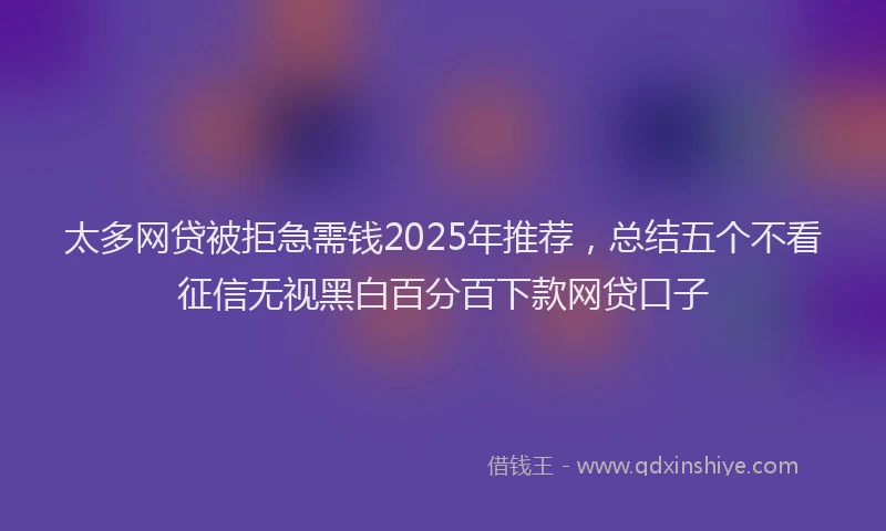 太多网贷被拒急需钱2025年推荐，总结五个不看征信无视黑白百分百下款网贷口子