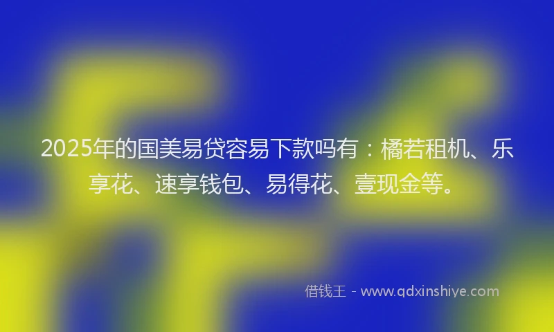 2025年的国美易贷容易下款吗有：橘若租机、乐享花、速享钱包、易得花、壹现金等。