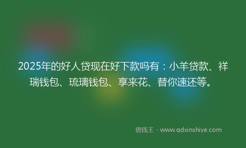 2025年的好人贷现在好下款吗有：小羊贷款、祥瑞钱包、琉璃钱包、享来花、替你速还等。