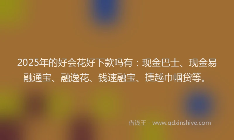 2025年的好会花好下款吗有：现金巴士、现金易融通宝、融逸花、钱速融宝、捷越巾帼贷等。
