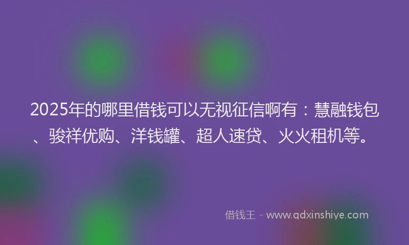 2025年的哪里借钱可以无视征信啊有：慧融钱包、骏祥优购、洋钱罐、超人速贷、火火租机等。