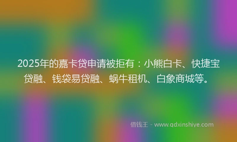 2025年的嘉卡贷申请被拒有：小熊白卡、快捷宝贷融、钱袋易贷融、蜗牛租机、白象商城等。