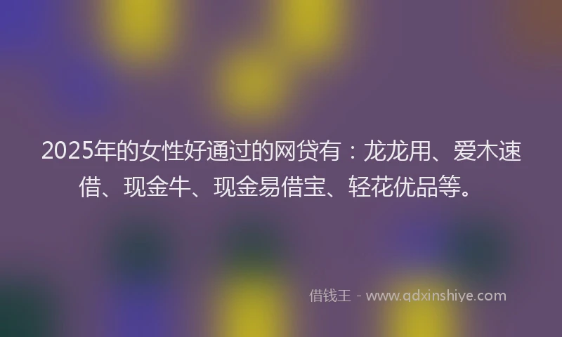 2025年的女性好通过的网贷有：龙龙用、爱木速借、现金牛、现金易借宝、轻花优品等。