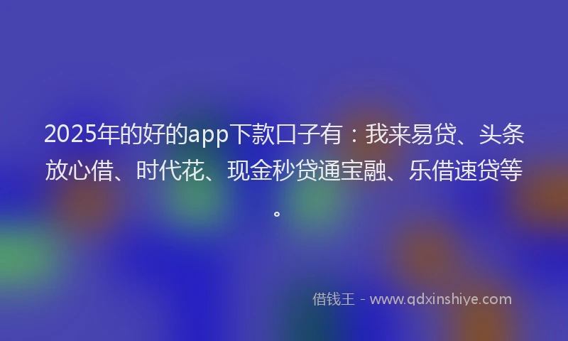 2025年的好的app下款口子有：我来易贷、头条放心借、时代花、现金秒贷通宝融、乐借速贷等。