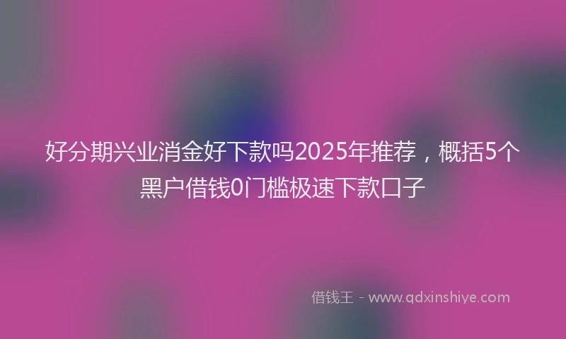 好分期兴业消金好下款吗2025年推荐，概括5个黑户借钱0门槛极速下款口子
