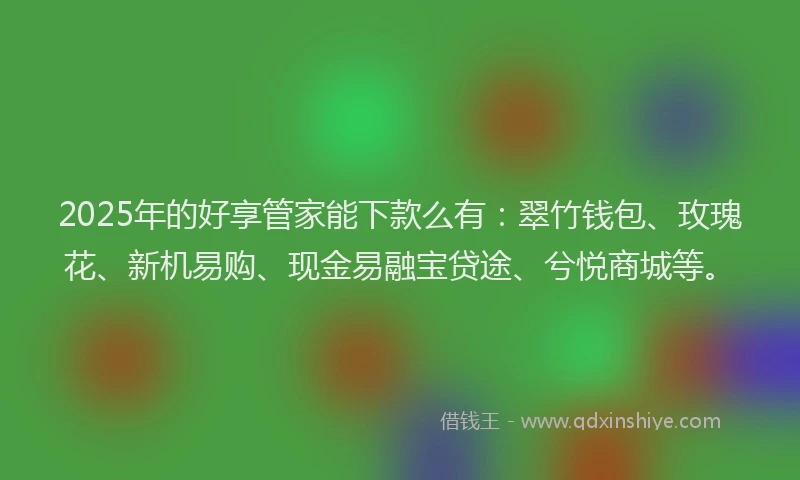 2025年的好享管家能下款么有：翠竹钱包、玫瑰花、新机易购、现金易融宝贷途、兮悦商城等。