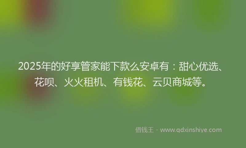 2025年的好享管家能下款么安卓有：甜心优选、花呗、火火租机、有钱花、云贝商城等。