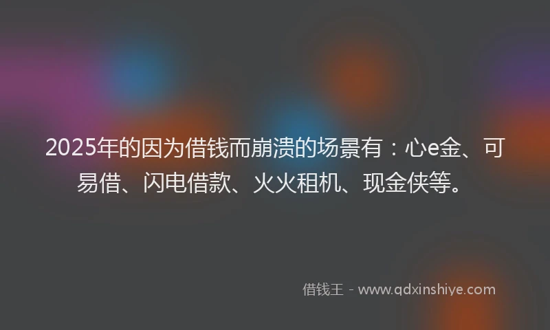 2025年的因为借钱而崩溃的场景有：心e金、可易借、闪电借款、火火租机、现金侠等。