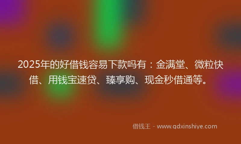2025年的好借钱容易下款吗有：金满堂、微粒快借、用钱宝速贷、臻享购、现金秒借通等。