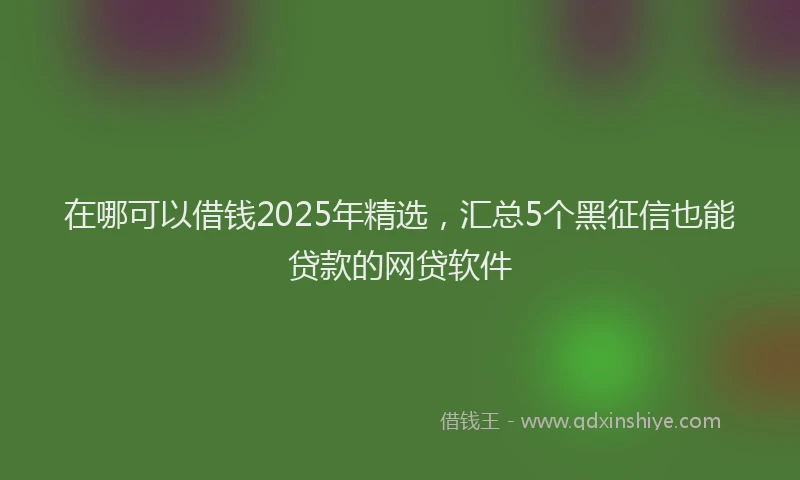 在哪可以借钱2025年精选，汇总5个黑征信也能贷款的网贷软件