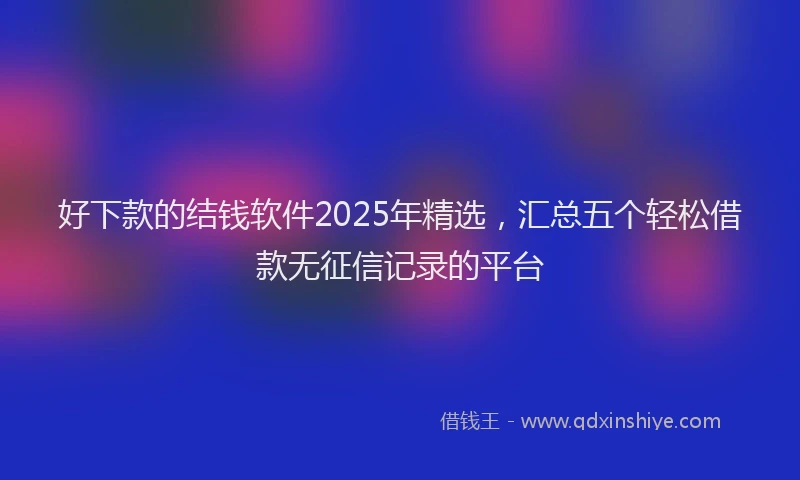 好下款的结钱软件2025年精选，汇总五个轻松借款无征信记录的平台
