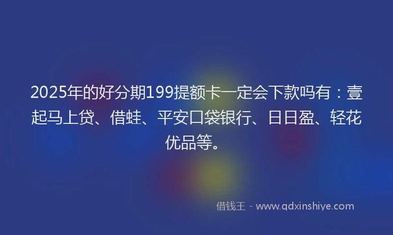 2025年的好分期199提额卡一定会下款吗有：壹起马上贷、借蛙、平安口袋银行、日日盈、轻花优品等。