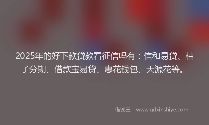2025年的好下款贷款看征信吗有：信和易贷、柚子分期、借款宝易贷、惠花钱包、天源花等。