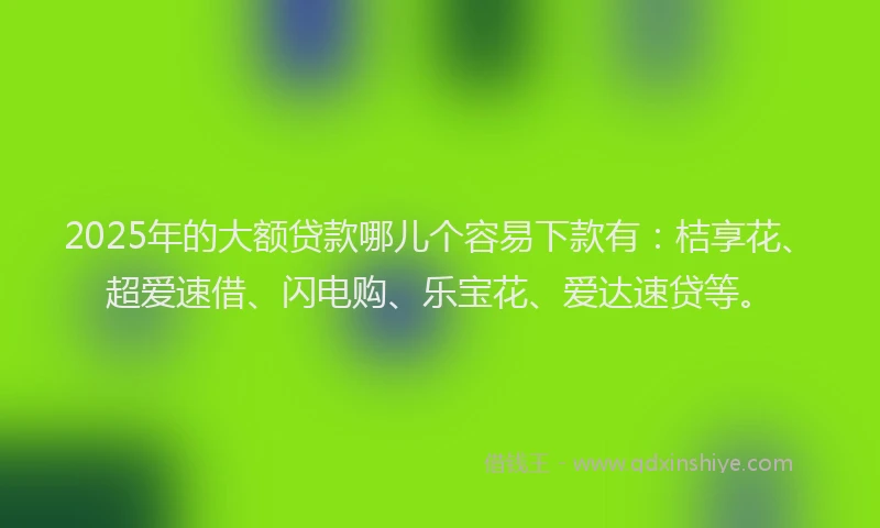2025年的大额贷款哪儿个容易下款有：桔享花、超爱速借、闪电购、乐宝花、爱达速贷等。