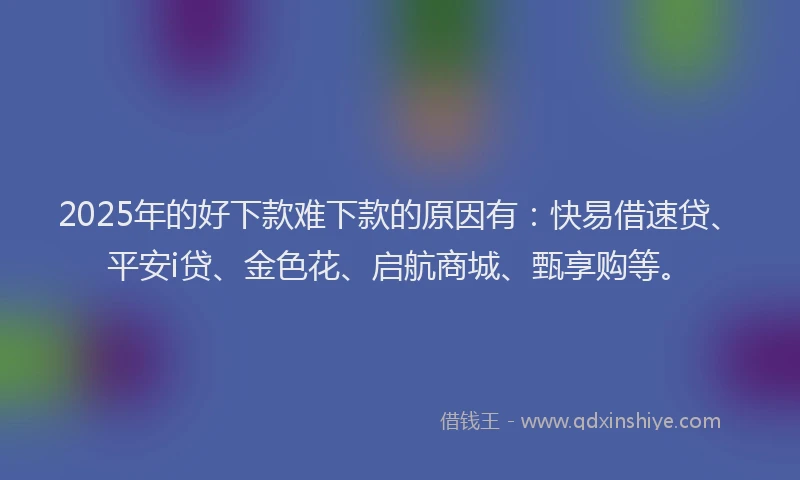 2025年的好下款难下款的原因有：快易借速贷、平安i贷、金色花、启航商城、甄享购等。